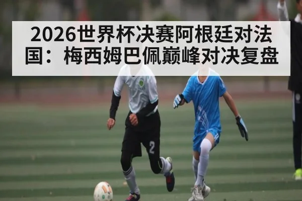 2026世界杯决赛阿根廷对法国：梅西姆巴佩巅峰对决复盘